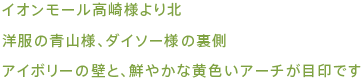 イオンモール高崎様より北、洋服の青山様、ダイソー様の裏側、アイボリーの壁と鮮やかな黄色いアーチが目印です